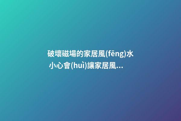 破壞磁場的家居風(fēng)水 小心會(huì)讓家居風(fēng)水變差